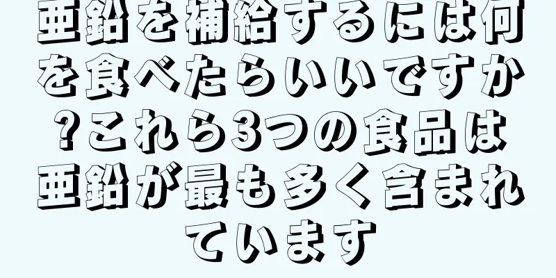 亜鉛を補給するには何を食べたらいいですか?これら3つの食品は亜鉛が最も多く含まれています