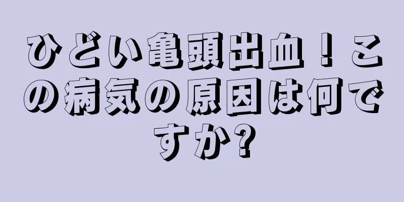 ひどい亀頭出血！この病気の原因は何ですか?