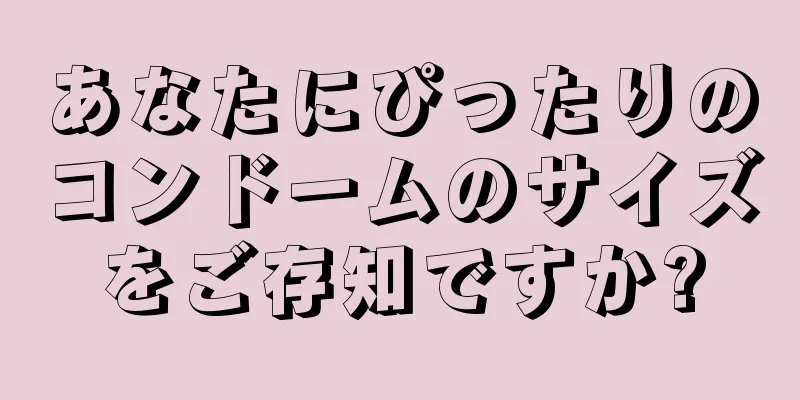 あなたにぴったりのコンドームのサイズをご存知ですか?