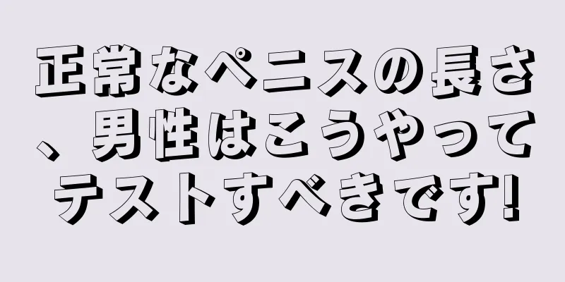 正常なペニスの長さ、男性はこうやってテストすべきです!