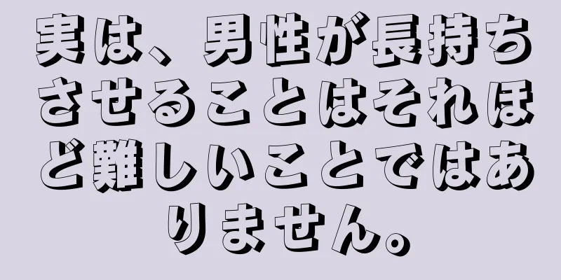 実は、男性が長持ちさせることはそれほど難しいことではありません。