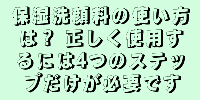 保湿洗顔料の使い方は？ 正しく使用するには4つのステップだけが必要です