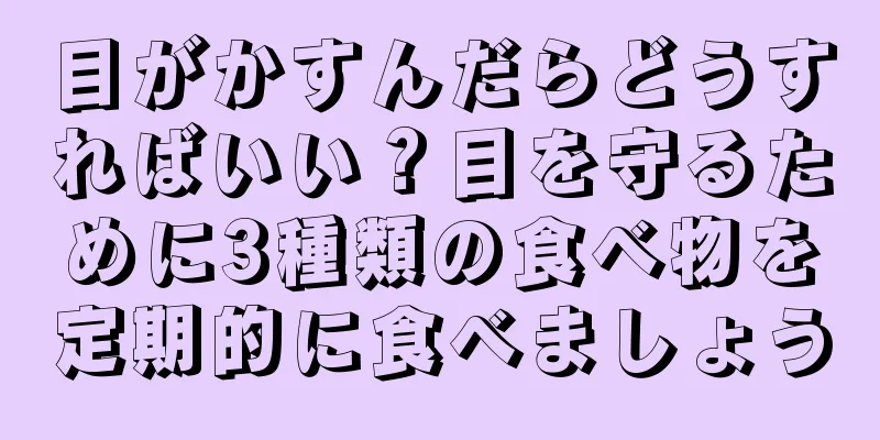 目がかすんだらどうすればいい？目を守るために3種類の食べ物を定期的に食べましょう