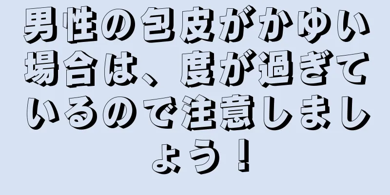 男性の包皮がかゆい場合は、度が過ぎているので注意しましょう！
