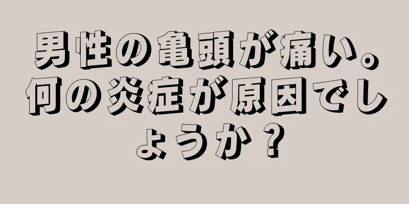 男性の亀頭が痛い。何の炎症が原因でしょうか？