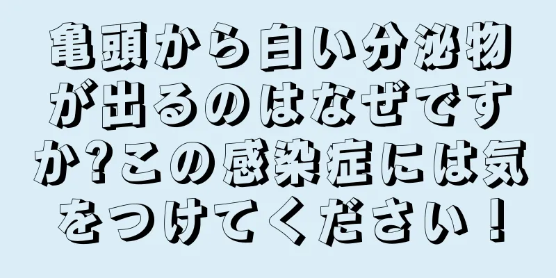 亀頭から白い分泌物が出るのはなぜですか?この感染症には気をつけてください！