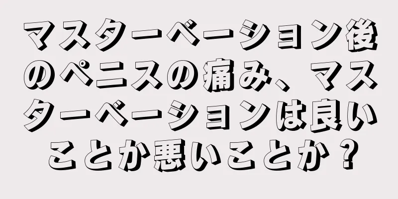 マスターベーション後のペニスの痛み、マスターベーションは良いことか悪いことか？