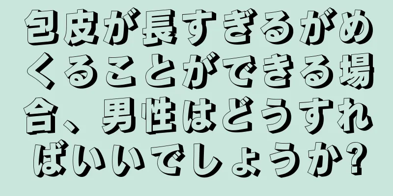 包皮が長すぎるがめくることができる場合、男性はどうすればいいでしょうか?