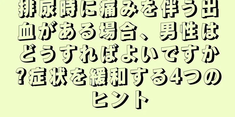 排尿時に痛みを伴う出血がある場合、男性はどうすればよいですか?症状を緩和する4つのヒント