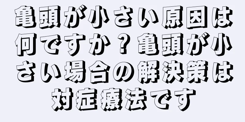 亀頭が小さい原因は何ですか？亀頭が小さい場合の解決策は対症療法です