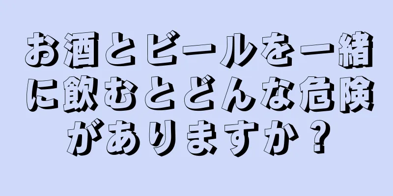 お酒とビールを一緒に飲むとどんな危険がありますか？