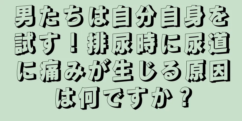 男たちは自分自身を試す！排尿時に尿道に痛みが生じる原因は何ですか？