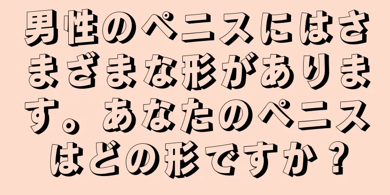 男性のペニスにはさまざまな形があります。あなたのペニスはどの形ですか？