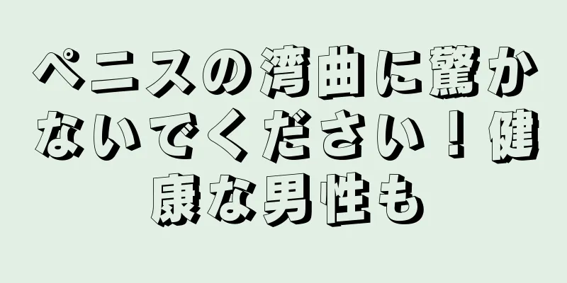 ペニスの湾曲に驚かないでください！健康な男性も