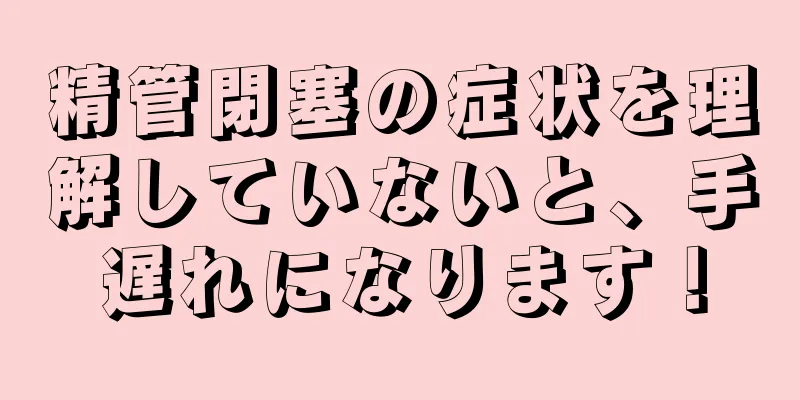 精管閉塞の症状を理解していないと、手遅れになります！