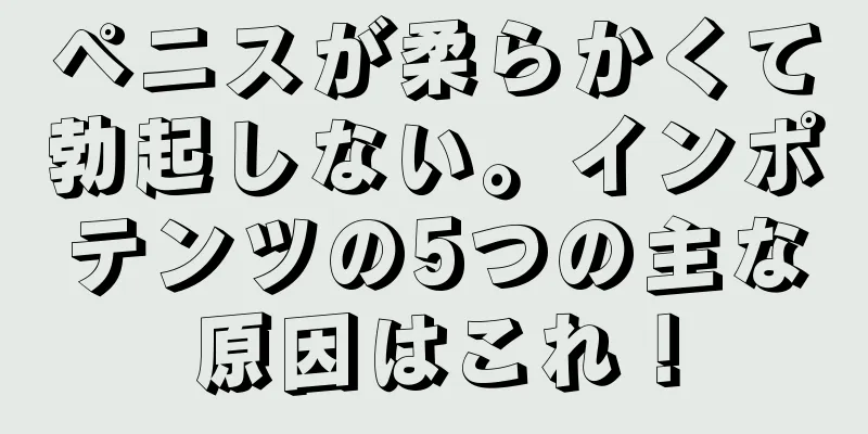 ペニスが柔らかくて勃起しない。インポテンツの5つの主な原因はこれ！