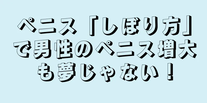 ペニス「しぼり方」で男性のペニス増大も夢じゃない！