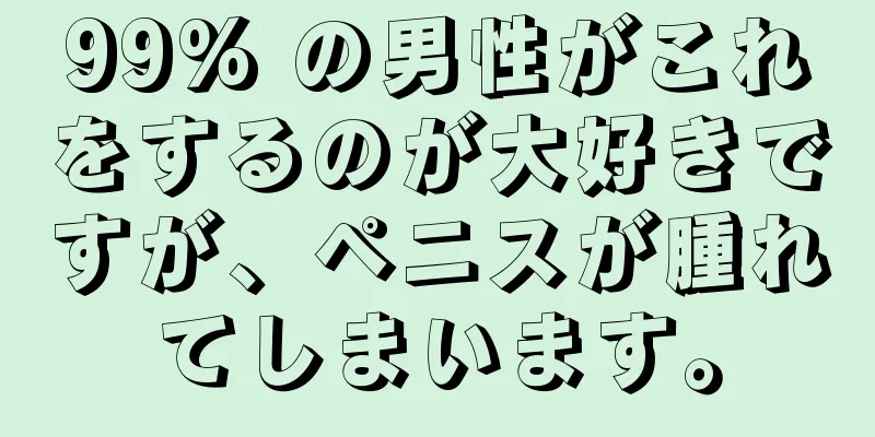 99% の男性がこれをするのが大好きですが、ペニスが腫れてしまいます。