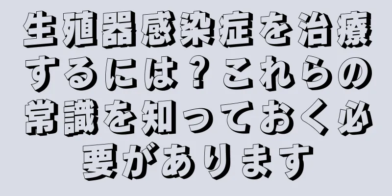 生殖器感染症を治療するには？これらの常識を知っておく必要があります