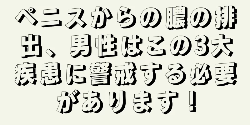 ペニスからの膿の排出、男性はこの3大疾患に警戒する必要があります！