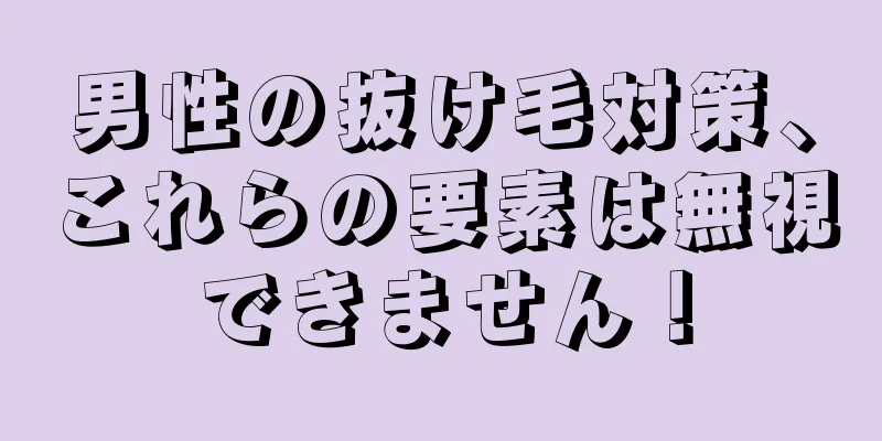 男性の抜け毛対策、これらの要素は無視できません！