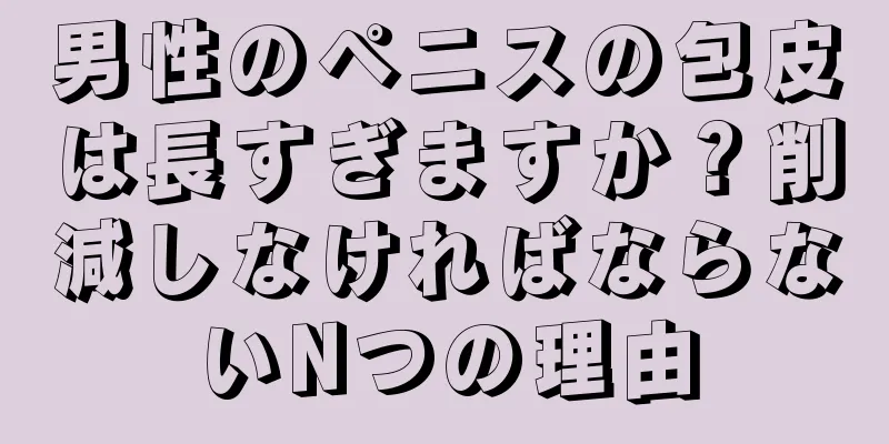 男性のペニスの包皮は長すぎますか？削減しなければならないNつの理由