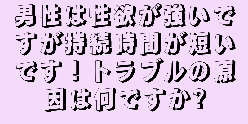 男性は性欲が強いですが持続時間が短いです！トラブルの原因は何ですか?