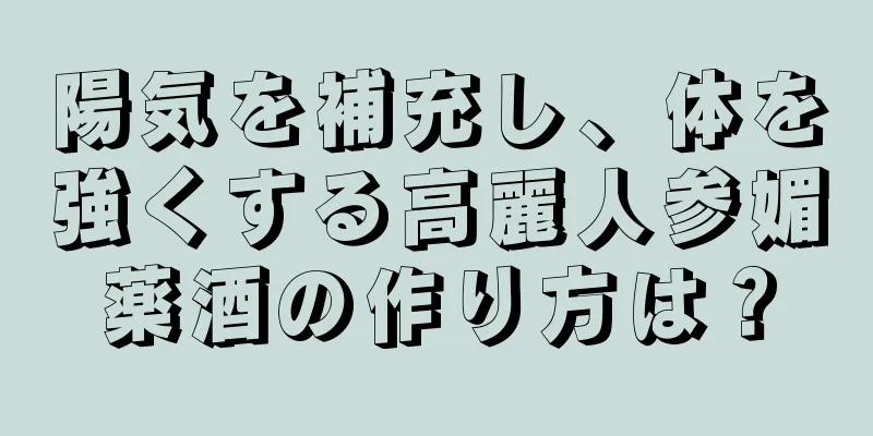 陽気を補充し、体を強くする高麗人参媚薬酒の作り方は？