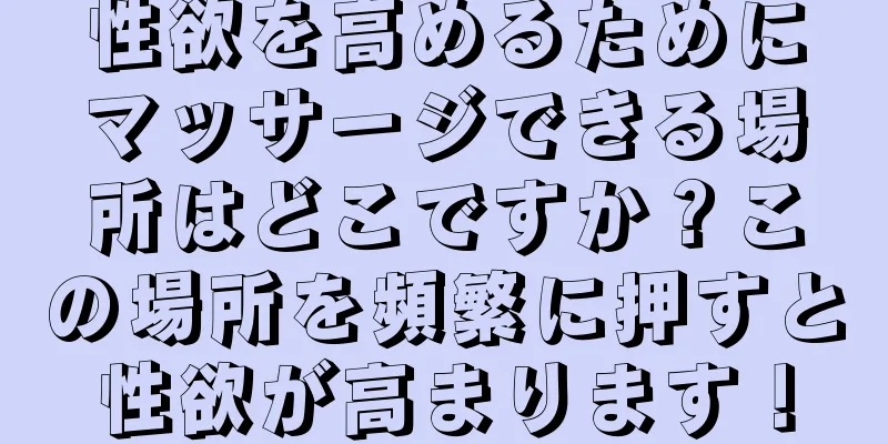 性欲を高めるためにマッサージできる場所はどこですか？この場所を頻繁に押すと性欲が高まります！