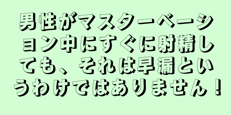男性がマスターベーション中にすぐに射精しても、それは早漏というわけではありません！