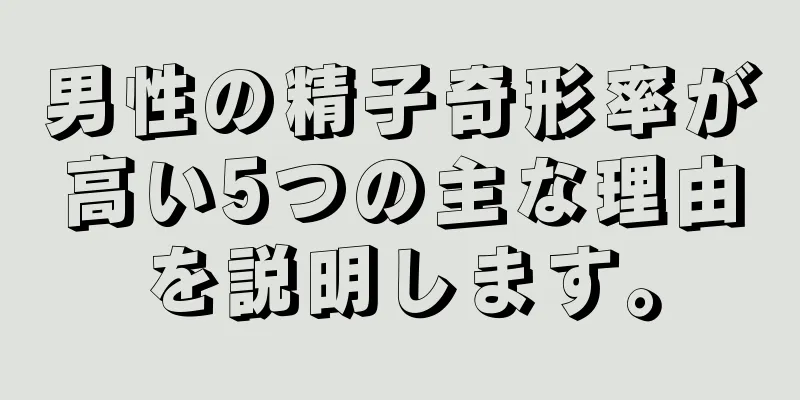 男性の精子奇形率が高い5つの主な理由を説明します。