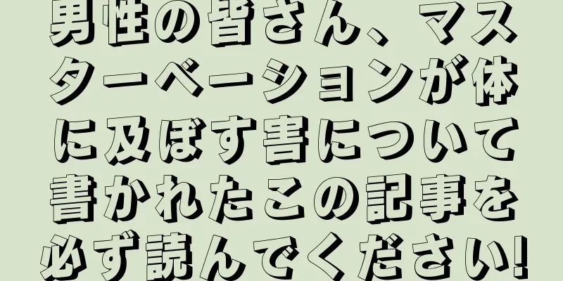 男性の皆さん、マスターベーションが体に及ぼす害について書かれたこの記事を必ず読んでください!