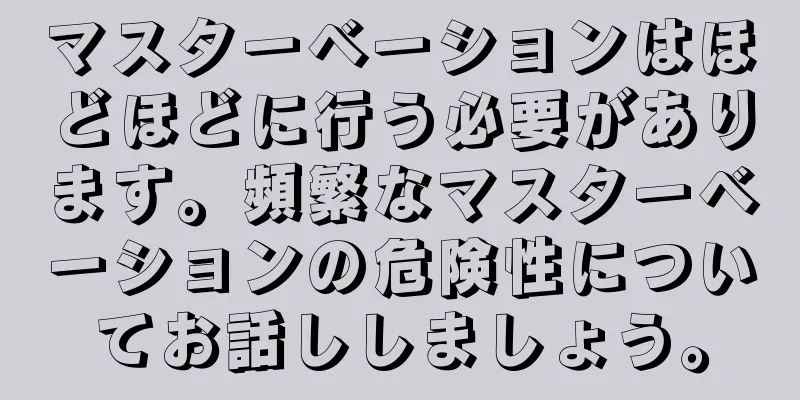 マスターベーションはほどほどに行う必要があります。頻繁なマスターベーションの危険性についてお話ししましょう。