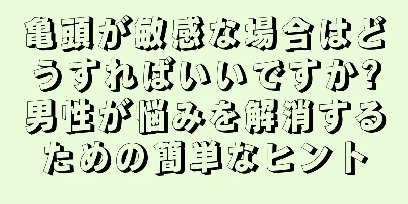 亀頭が敏感な場合はどうすればいいですか?男性が悩みを解消するための簡単なヒント