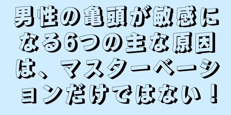 男性の亀頭が敏感になる6つの主な原因は、マスターベーションだけではない！