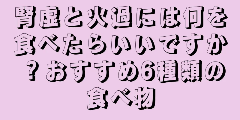 腎虚と火過には何を食べたらいいですか？おすすめ6種類の食べ物