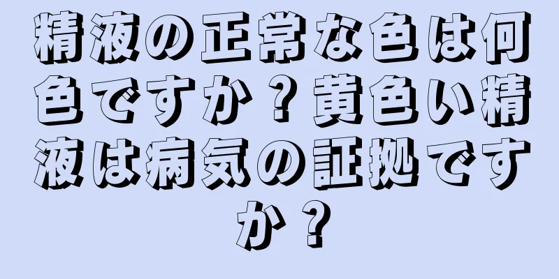 精液の正常な色は何色ですか？黄色い精液は病気の証拠ですか？