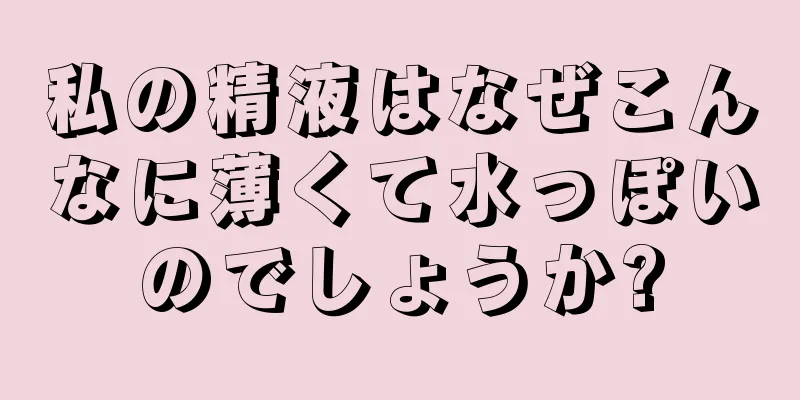 私の精液はなぜこんなに薄くて水っぽいのでしょうか?