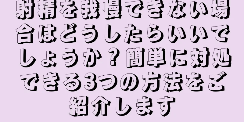 射精を我慢できない場合はどうしたらいいでしょうか？簡単に対処できる3つの方法をご紹介します