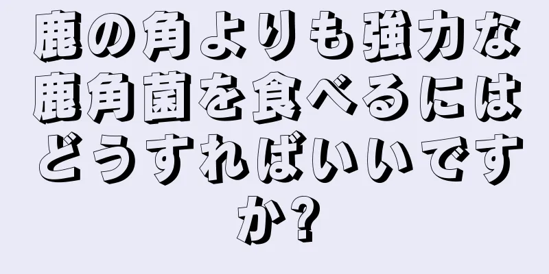 鹿の角よりも強力な鹿角菌を食べるにはどうすればいいですか?