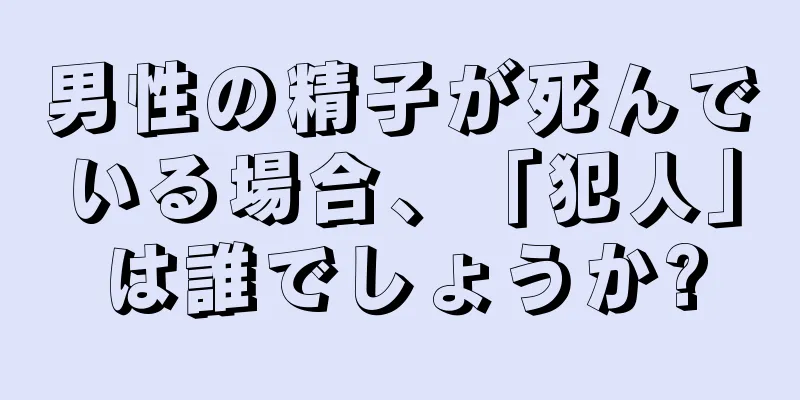 男性の精子が死んでいる場合、「犯人」は誰でしょうか?