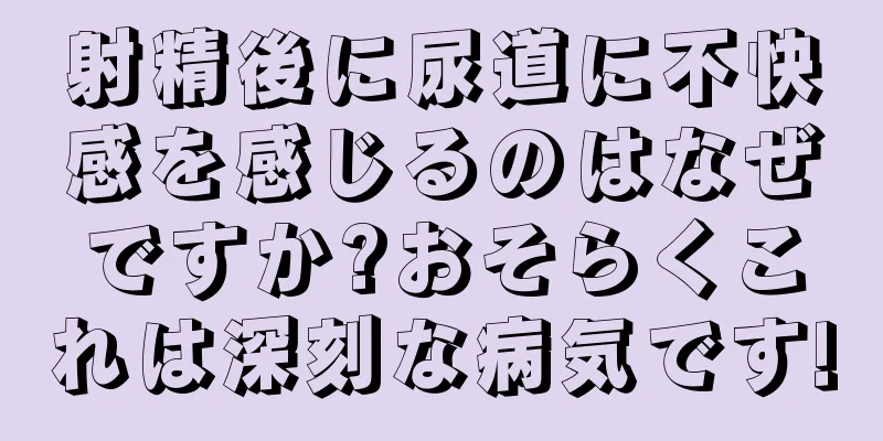 射精後に尿道に不快感を感じるのはなぜですか?おそらくこれは深刻な病気です!