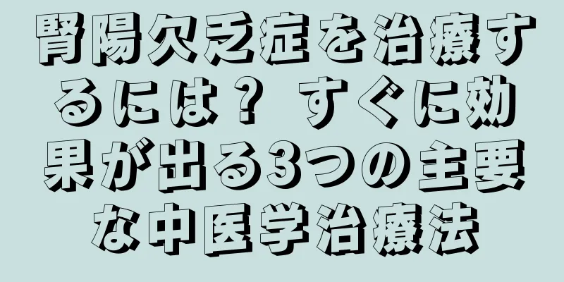 腎陽欠乏症を治療するには？ すぐに効果が出る3つの主要な中医学治療法