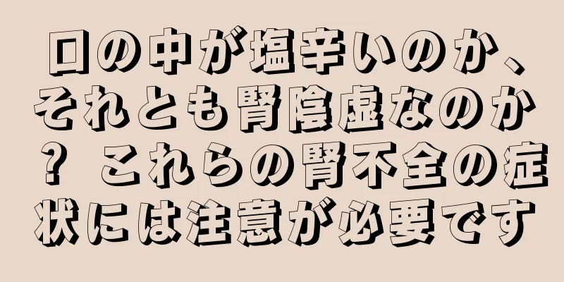 口の中が塩辛いのか、それとも腎陰虚なのか？ これらの腎不全の症状には注意が必要です