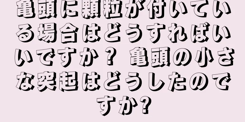 亀頭に顆粒が付いている場合はどうすればいいですか？ 亀頭の小さな突起はどうしたのですか?