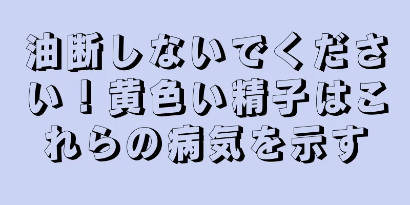 油断しないでください！黄色い精子はこれらの病気を示す
