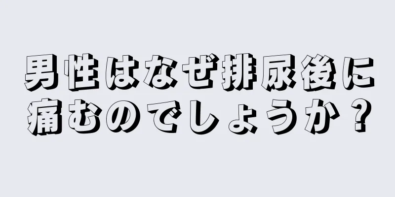 男性はなぜ排尿後に痛むのでしょうか？