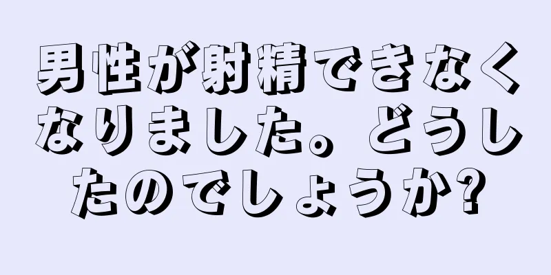 男性が射精できなくなりました。どうしたのでしょうか?