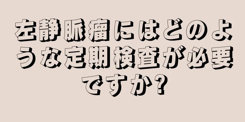 左静脈瘤にはどのような定期検査が必要ですか?