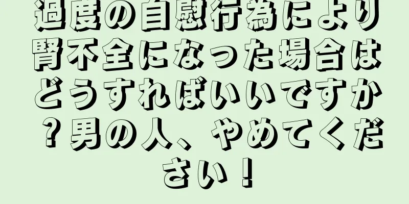 過度の自慰行為により腎不全になった場合はどうすればいいですか？男の人、やめてください！